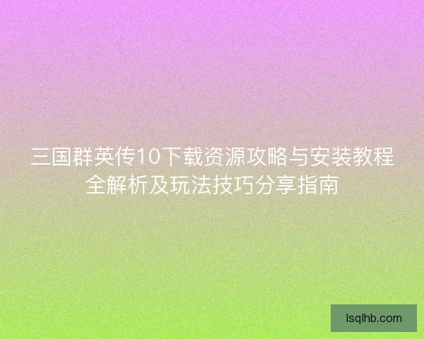 三国群英传10下载资源攻略与安装教程全解析及玩法技巧分享指南