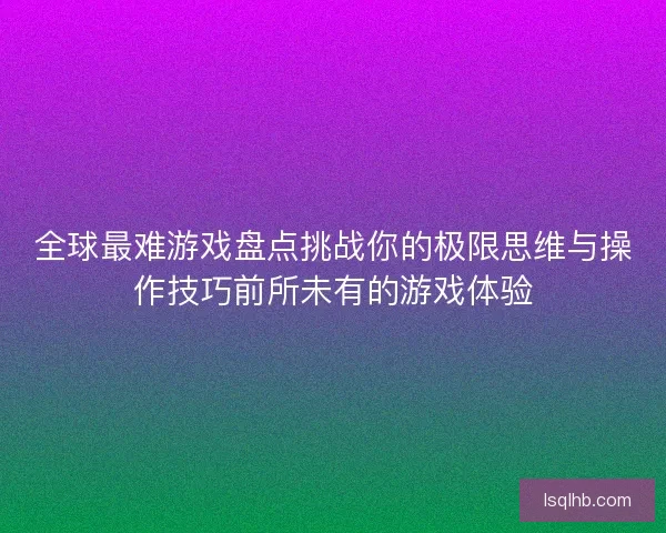 全球最难游戏盘点挑战你的极限思维与操作技巧前所未有的游戏体验