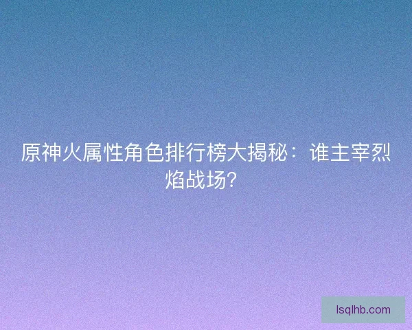 原神火属性角色排行榜大揭秘：谁主宰烈焰战场？