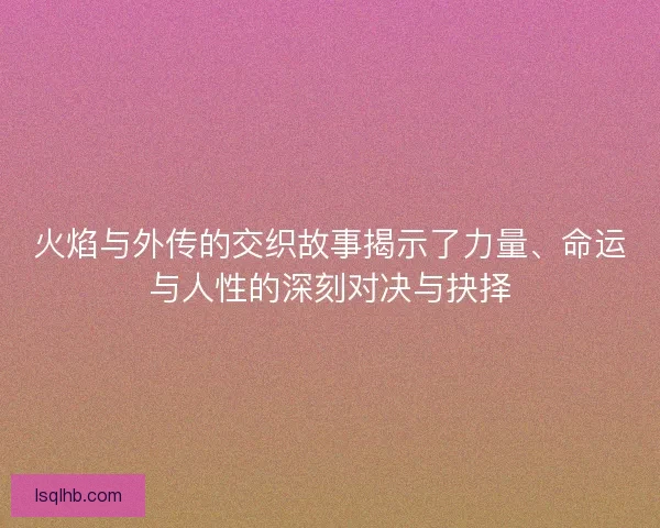 火焰与外传的交织故事揭示了力量、命运与人性的深刻对决与抉择
