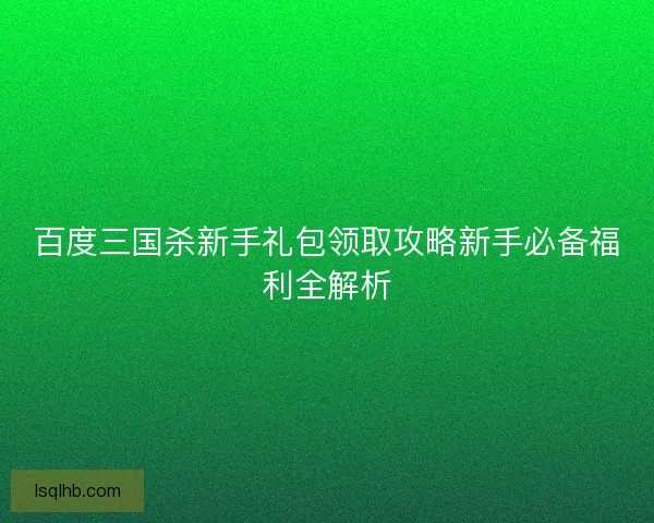 百度三国杀新手礼包领取攻略新手必备福利全解析