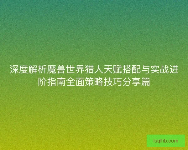深度解析魔兽世界猎人天赋搭配与实战进阶指南全面策略技巧分享篇