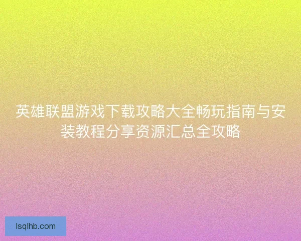 英雄联盟游戏下载攻略大全畅玩指南与安装教程分享资源汇总全攻略