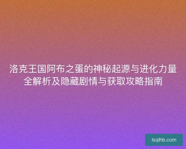 洛克王国阿布之蛋的神秘起源与进化力量全解析及隐藏剧情与获取攻略指南