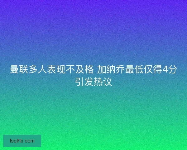 曼联多人表现不及格 加纳乔最低仅得4分引发热议
