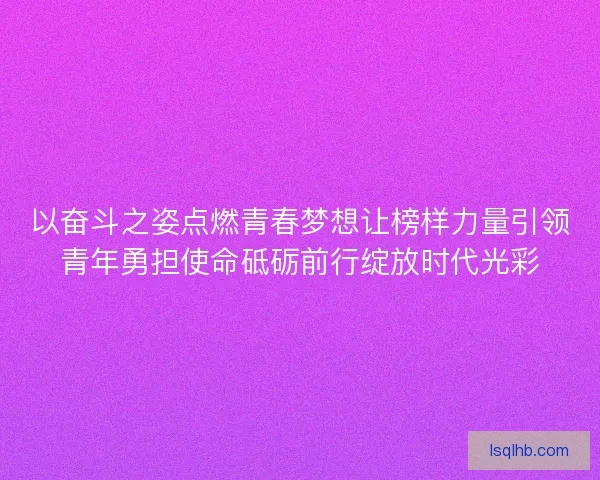 以奋斗之姿点燃青春梦想让榜样力量引领青年勇担使命砥砺前行绽放时代光彩