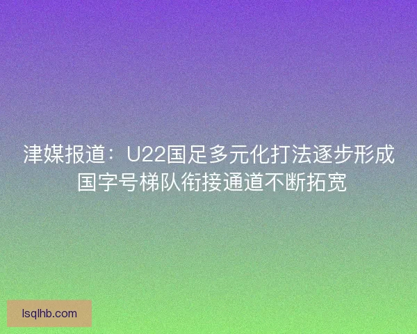 津媒报道：U22国足多元化打法逐步形成 国字号梯队衔接通道不断拓宽