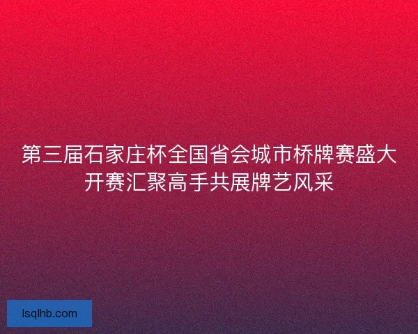 第三届石家庄杯全国省会城市桥牌赛盛大开赛汇聚高手共展牌艺风采