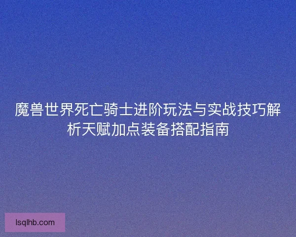 魔兽世界死亡骑士进阶玩法与实战技巧解析天赋加点装备搭配指南