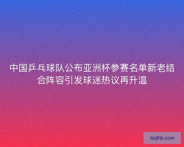 中国乒乓球队公布亚洲杯参赛名单新老结合阵容引发球迷热议再升温