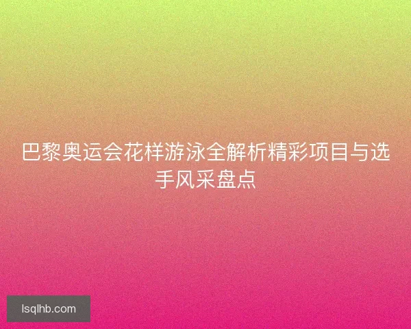 巴黎奥运会花样游泳全解析精彩项目与选手风采盘点