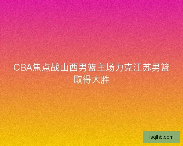 CBA焦点战山西男篮主场力克江苏男篮取得大胜