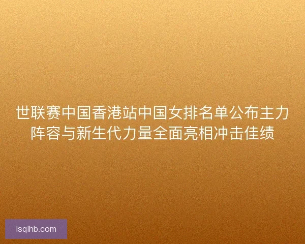 世联赛中国香港站中国女排名单公布主力阵容与新生代力量全面亮相冲击佳绩