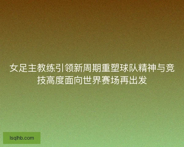 女足主教练引领新周期重塑球队精神与竞技高度面向世界赛场再出发