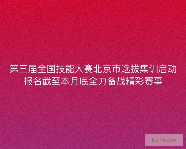 第三届全国技能大赛北京市选拔集训启动报名截至本月底全力备战精彩赛事