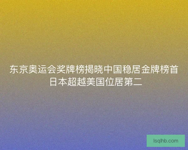 东京奥运会奖牌榜揭晓中国稳居金牌榜首 日本超越美国位居第二