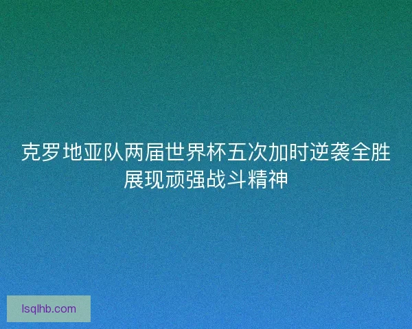 克罗地亚队两届世界杯五次加时逆袭全胜展现顽强战斗精神