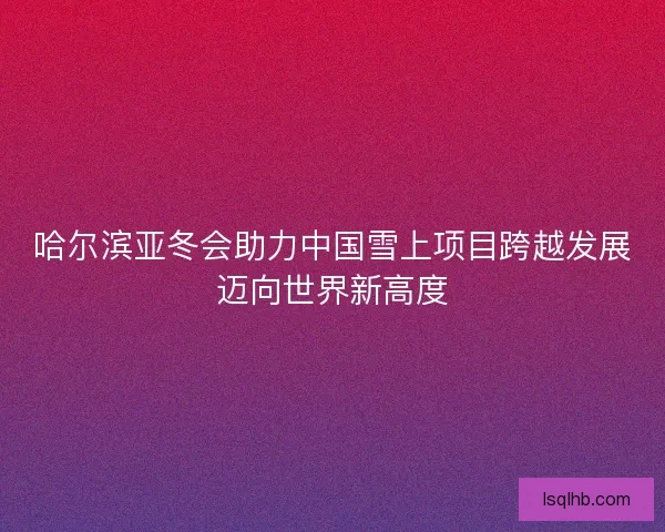 哈尔滨亚冬会助力中国雪上项目跨越发展迈向世界新高度