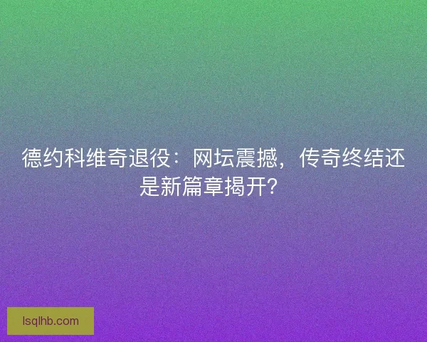 德约科维奇退役：网坛震撼，传奇终结还是新篇章揭开？