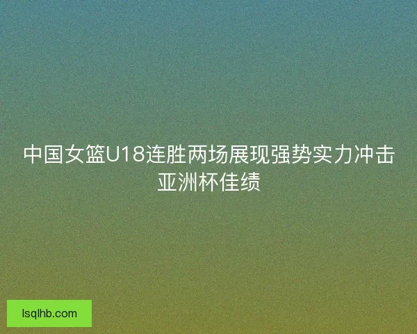 中国女篮U18连胜两场展现强势实力冲击亚洲杯佳绩