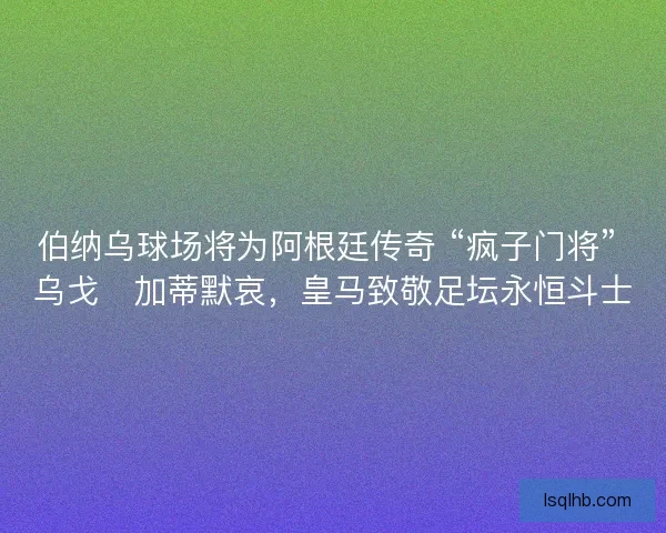 伯纳乌球场将为阿根廷传奇 “疯子门将” 乌戈・加蒂默哀，皇马致敬足坛永恒斗士