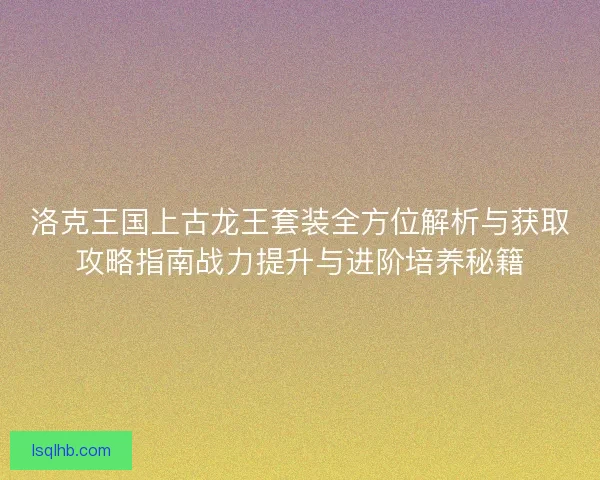 洛克王国上古龙王套装全方位解析与获取攻略指南战力提升与进阶培养秘籍
