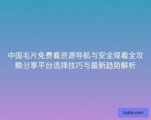 中国毛片免费看资源导航与安全观看全攻略分享平台选择技巧与最新趋势解析