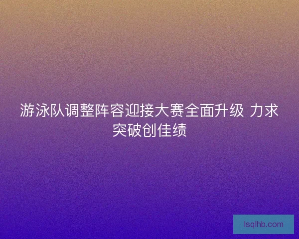 游泳队调整阵容迎接大赛全面升级 力求突破创佳绩