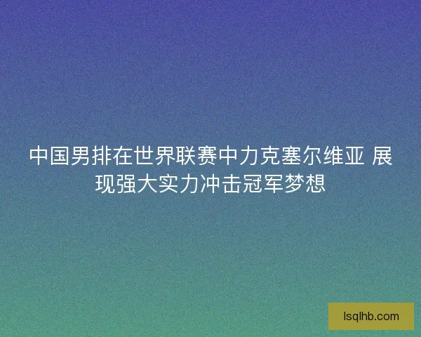 中国男排在世界联赛中力克塞尔维亚 展现强大实力冲击冠军梦想