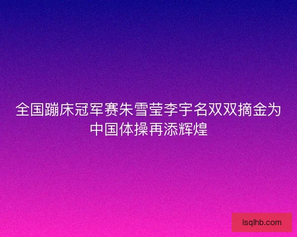 全国蹦床冠军赛朱雪莹李宇名双双摘金为中国体操再添辉煌