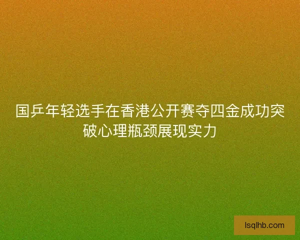 国乒年轻选手在香港公开赛夺四金成功突破心理瓶颈展现实力