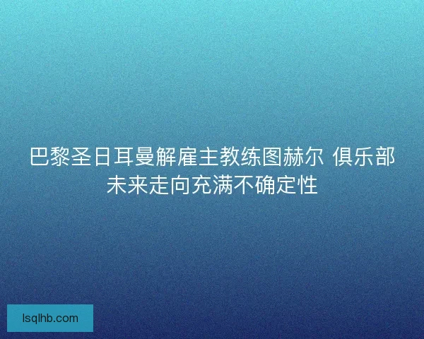 巴黎圣日耳曼解雇主教练图赫尔 俱乐部未来走向充满不确定性