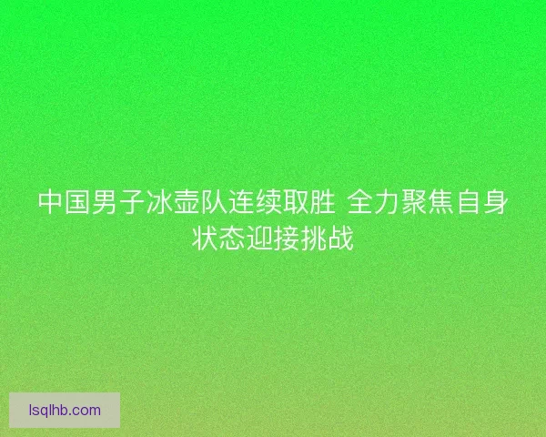 中国男子冰壶队连续取胜 全力聚焦自身状态迎接挑战