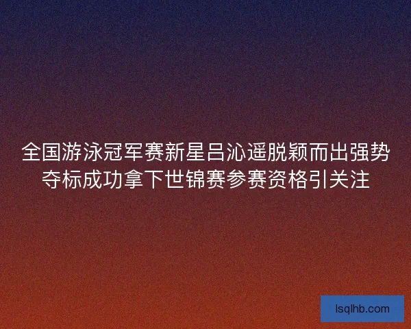 全国游泳冠军赛新星吕沁遥脱颖而出强势夺标成功拿下世锦赛参赛资格引关注