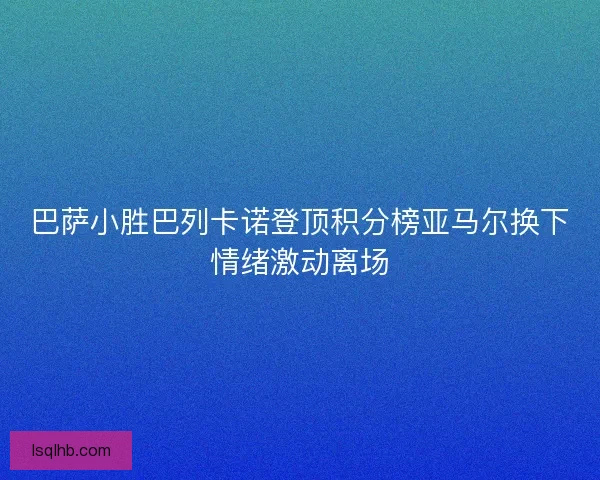 巴萨小胜巴列卡诺登顶积分榜亚马尔换下情绪激动离场