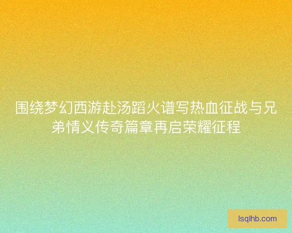 围绕梦幻西游赴汤蹈火谱写热血征战与兄弟情义传奇篇章再启荣耀征程