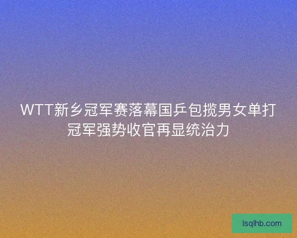 WTT新乡冠军赛落幕国乒包揽男女单打冠军强势收官再显统治力