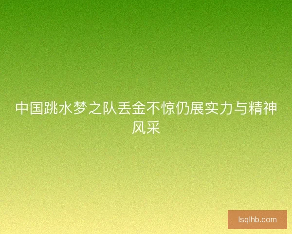 中国跳水梦之队丢金不惊仍展实力与精神风采