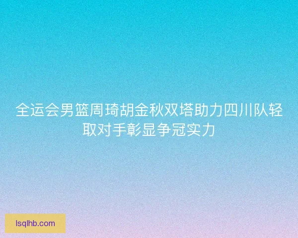 全运会男篮周琦胡金秋双塔助力四川队轻取对手彰显争冠实力