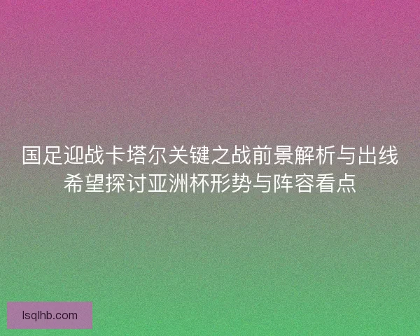 国足迎战卡塔尔关键之战前景解析与出线希望探讨亚洲杯形势与阵容看点